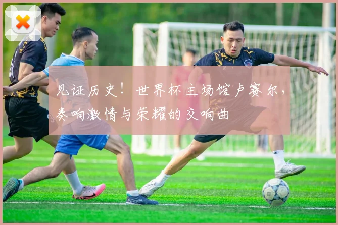 见证历史！世界杯主场馆卢赛尔，奏响激情与荣耀的交响曲