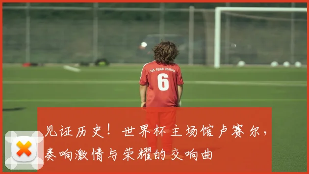 见证历史!世界杯主场馆卢赛尔,奏响激情与荣耀的交响曲