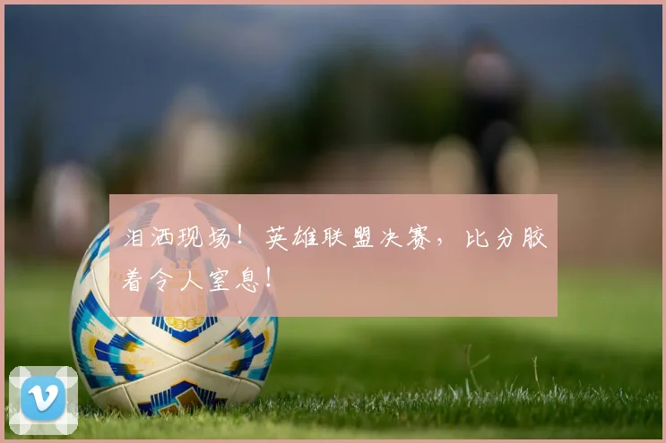 泪洒现场!英雄联盟决赛,比分胶着令人窒息!