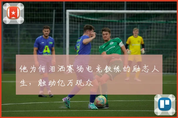 他为何泪洒赛场电竞教练的励志人生，触动亿万观众
