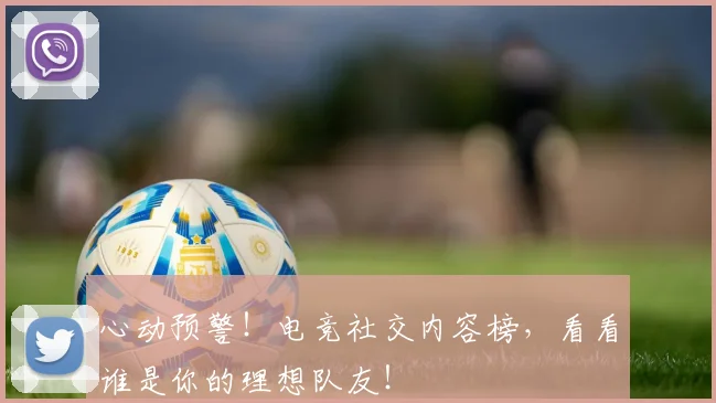 心动预警！电竞社交内容榜，看看谁是你的理想队友！