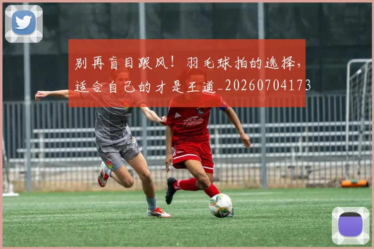 别再盲目跟风！羽毛球拍的选择，适合自己的才是王道_20260704173740