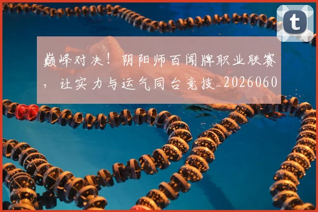 巅峰对决!阴阳师百闻牌职业联赛,让实力与运气同台竞技_20260604203938