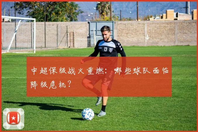 中超保级战火重燃：哪些球队面临降级危机？
