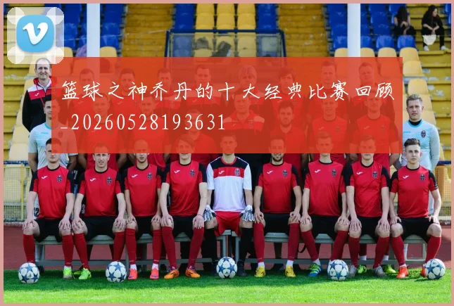 篮球之神乔丹的十大经典比赛回顾_20260528193631
