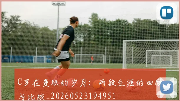 C罗在曼联的岁月：两段生涯的回顾与比较_20260523194951