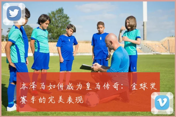本泽马如何成为皇马传奇：金球奖赛季的完美表现