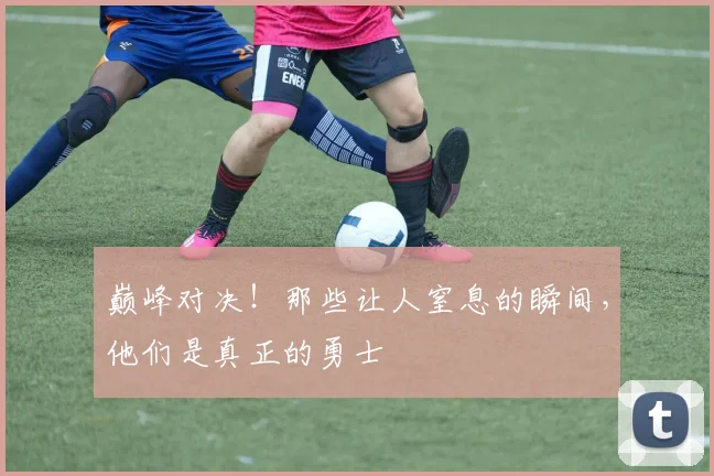 巅峰对决!那些让人窒息的瞬间,他们是真正的勇士