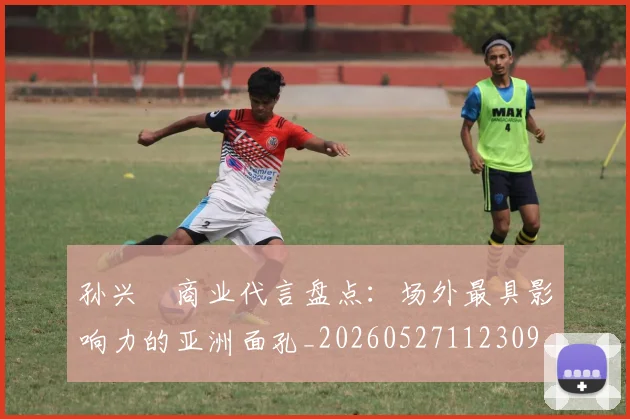 孙兴慜商业代言盘点：场外最具影响力的亚洲面孔_20260527112309_20260707143740