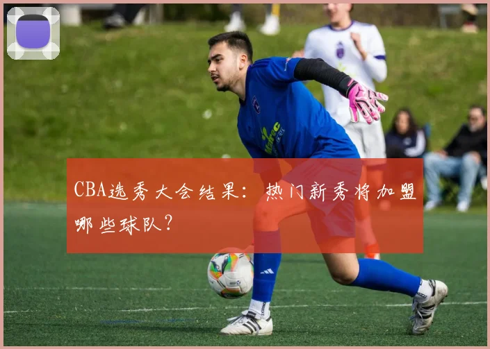 CBA选秀大会结果:热门新秀将加盟哪些球队?