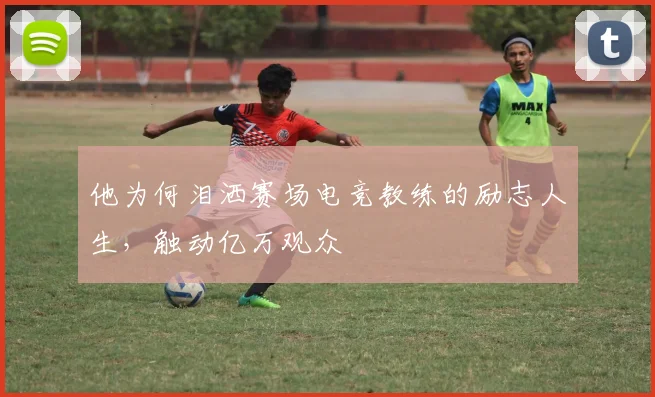 他为何泪洒赛场电竞教练的励志人生，触动亿万观众