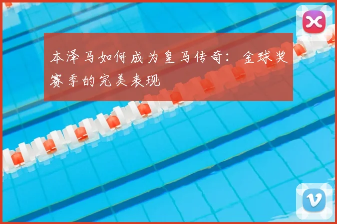 本泽马如何成为皇马传奇:金球奖赛季的完美表现