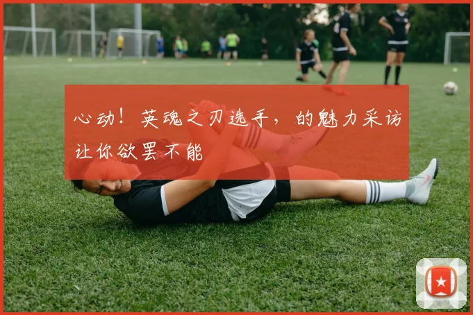 心动！英魂之刃选手，的魅力采访让你欲罢不能