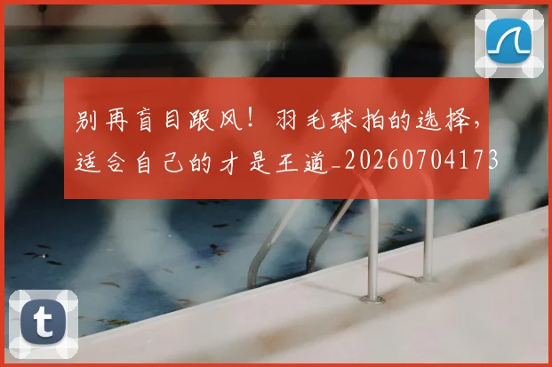 别再盲目跟风！羽毛球拍的选择，适合自己的才是王道_20260704173740