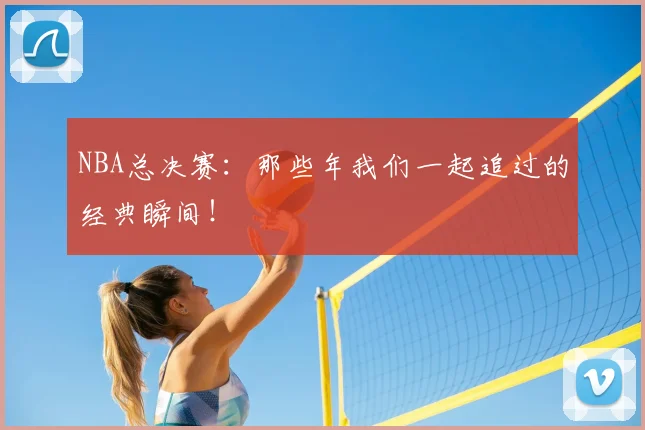NBA总决赛：那些年我们一起追过的经典瞬间！