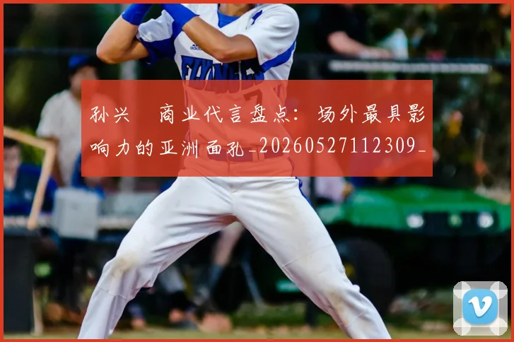孙兴慜商业代言盘点:场外最具影响力的亚洲面孔_20260527112309_20260707143740